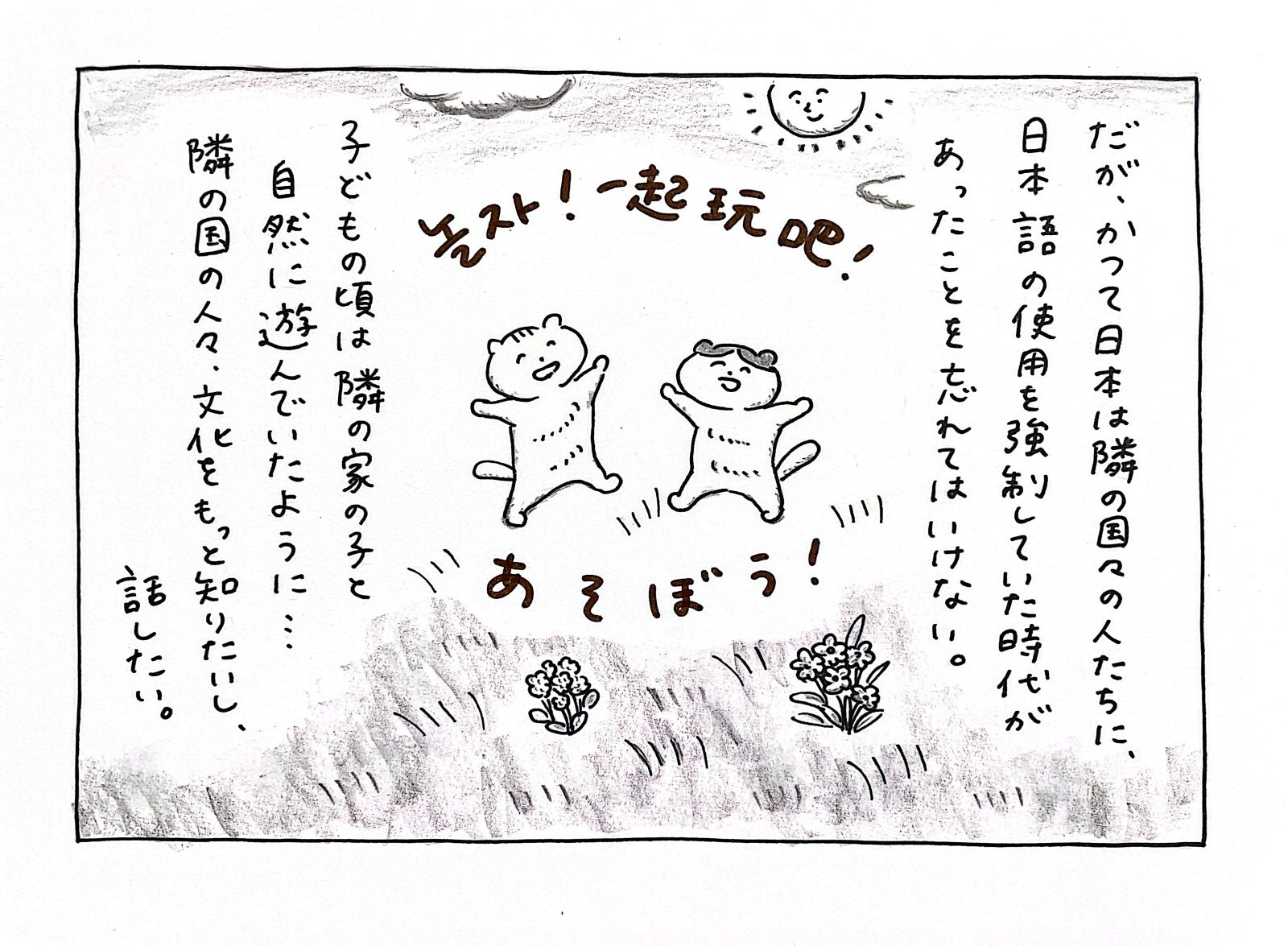 だが、かつて日本は隣の国々の人たちに、日本語の使用を強制していた時代があったことを忘れてはいけない。子どもの頃は隣の家の子と自然に遊んでいたように・・・。隣の国の人々、文化をもっと知りたいし、話したい。놀자!　一起玩吧！　あそぼう！