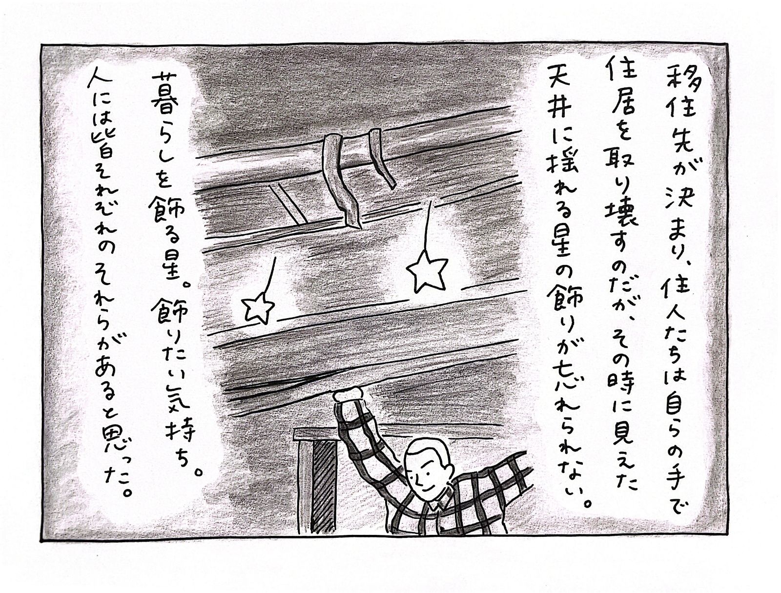 移住先が決まり、住人たちは自らの手で住居を取り壊すのだが、その時に見えた天井に揺れる星の飾りが忘れられない。暮らしを飾る星。飾りたい気持ち。人には皆それぞれのそれらがあると思った。